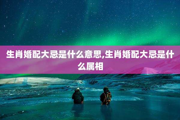 生肖婚配大忌是什么意思,生肖婚配大忌是什么属相
