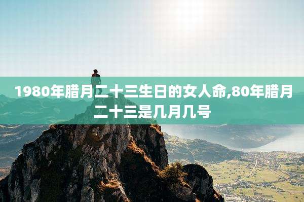 1980年腊月二十三生日的女人命,80年腊月二十三是几月几号