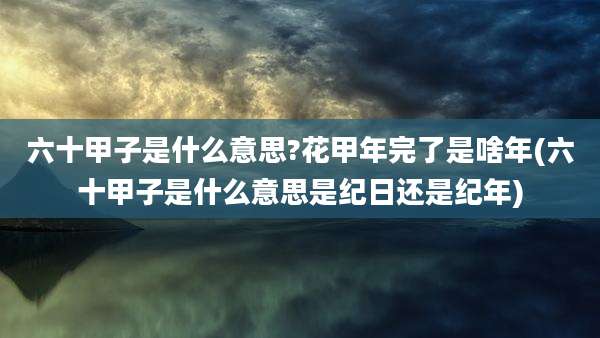 六十甲子是什么意思?花甲年完了是啥年(六十甲子是什么意思是纪日还是纪年)
