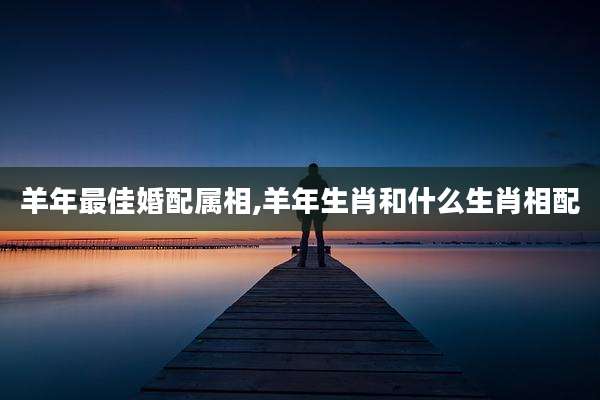 羊年最佳婚配属相,羊年生肖和什么生肖相配