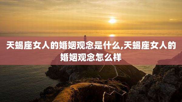 天蝎座女人的婚姻观念是什么,天蝎座女人的婚姻观念怎么样
