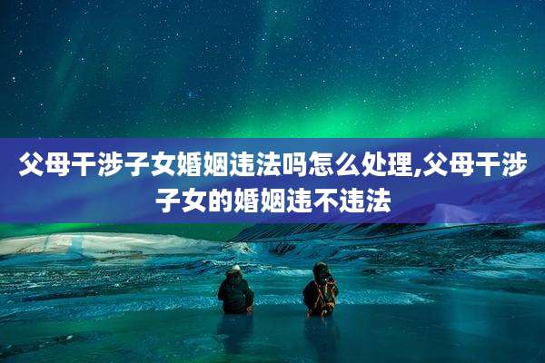 父母干涉子女婚姻违法吗怎么处理,父母干涉子女的婚姻违不违法