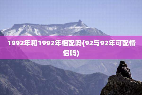 1992年和1992年相配吗(92与92年可配情侣吗)