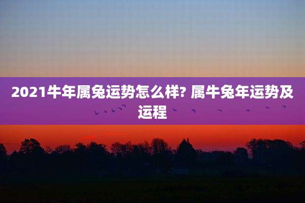 2021牛年属兔运势怎么样? 属牛兔年运势及运程