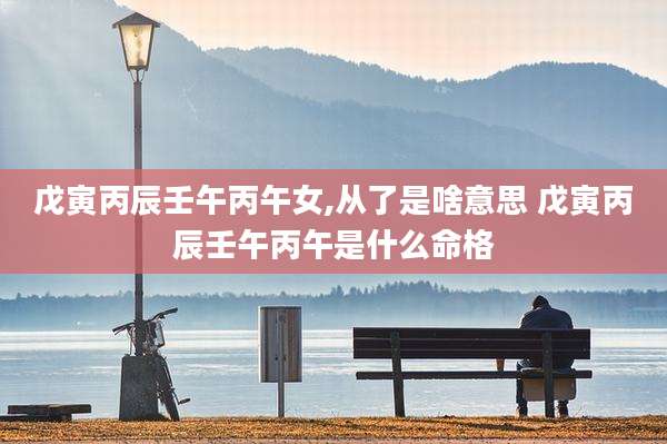 戊寅丙辰壬午丙午女,从了是啥意思 戊寅丙辰壬午丙午是什么命格