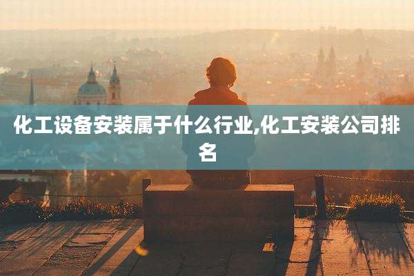 化工设备安装属于什么行业,化工安装公司排名