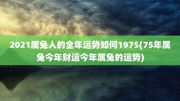 2021属兔人的全年运势如何1975(75年属兔今年财运今年属兔的运势)