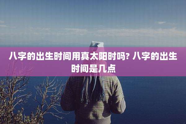 八字的出生时间用真太阳时吗? 八字的出生时间是几点