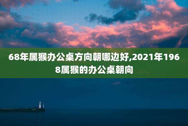 68年属猴办公桌方向朝哪边好,2021年1968属猴的办公桌朝向
