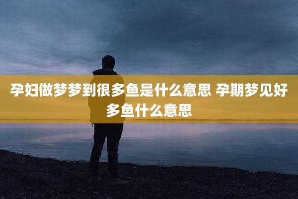 孕妇做梦梦到很多鱼是什么意思 孕期梦见好多鱼什么意思