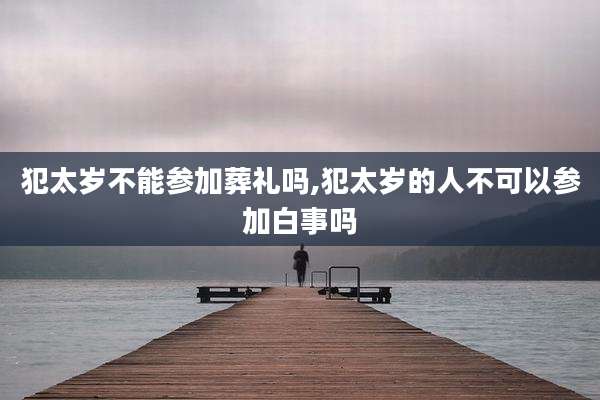 犯太岁不能参加葬礼吗,犯太岁的人不可以参加白事吗