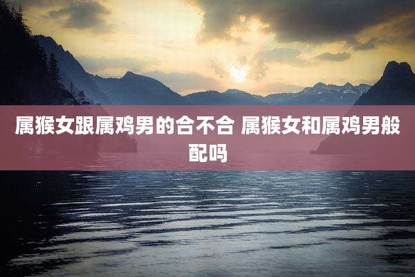 属猴女跟属鸡男的合不合 属猴女和属鸡男般配吗