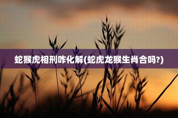 蛇猴虎相刑咋化解(蛇虎龙猴生肖合吗?)