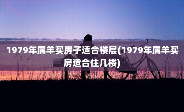 1979年属羊买房子适合楼层(1979年属羊买房适合住几楼)