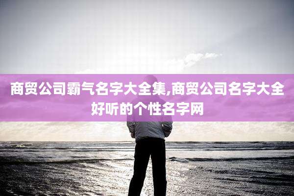 商贸公司霸气名字大全集,商贸公司名字大全好听的个性名字网