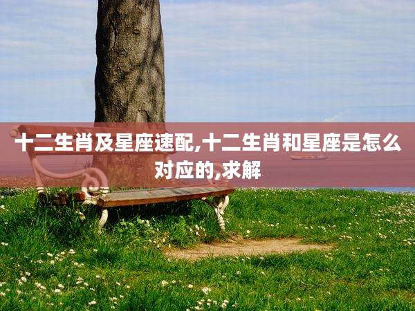十二生肖及星座速配,十二生肖和星座是怎么对应的,求解
