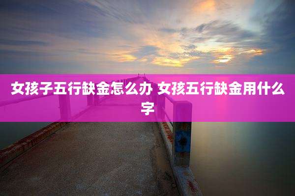 女孩子五行缺金怎么办 女孩五行缺金用什么字