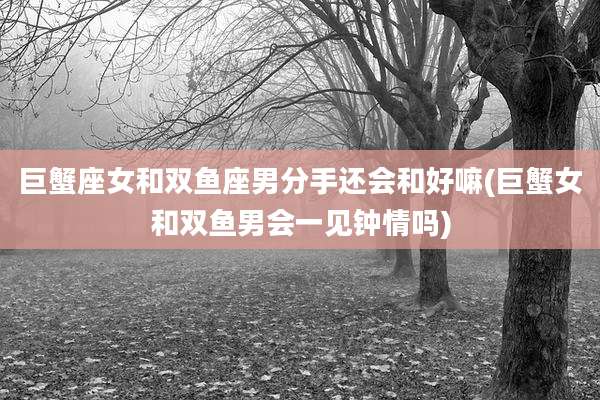 巨蟹座女和双鱼座男分手还会和好嘛(巨蟹女和双鱼男会一见钟情吗)