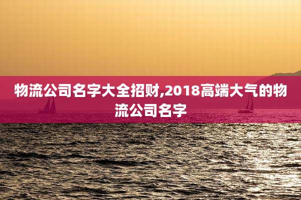 物流公司名字大全招财,2018高端大气的物流公司名字