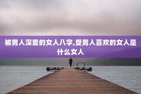 被男人深爱的女人八字,受男人喜欢的女人是什么女人