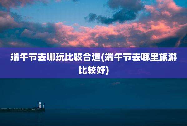 端午节去哪玩比较合适(端午节去哪里旅游比较好)
