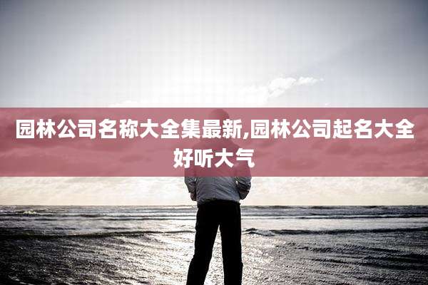 园林公司名称大全集最新,园林公司起名大全好听大气