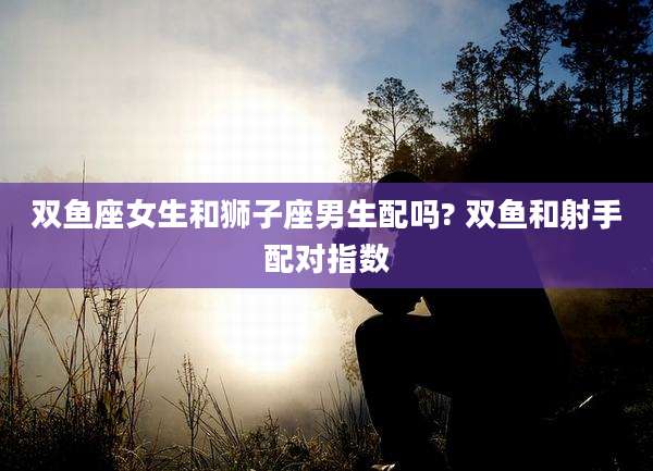 双鱼座女生和狮子座男生配吗? 双鱼和射手配对指数
