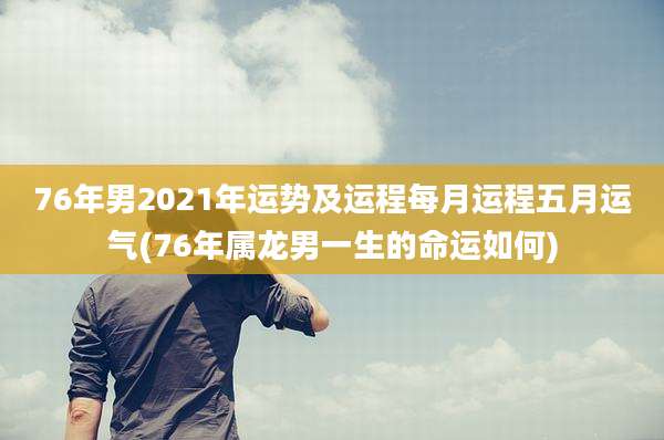 76年男2021年运势及运程每月运程五月运气(76年属龙男一生的命运如何)