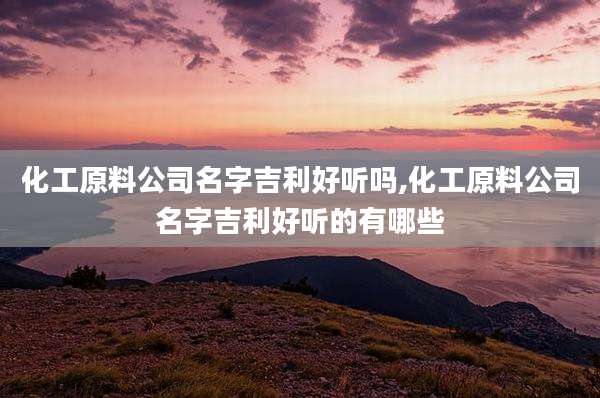 化工原料公司名字吉利好听吗,化工原料公司名字吉利好听的有哪些