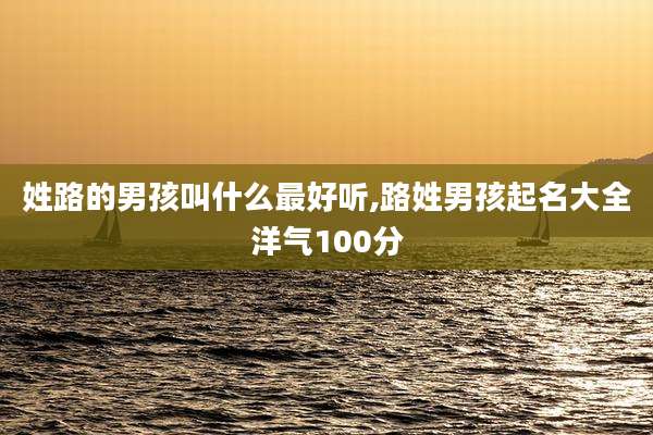 姓路的男孩叫什么最好听,路姓男孩起名大全洋气100分
