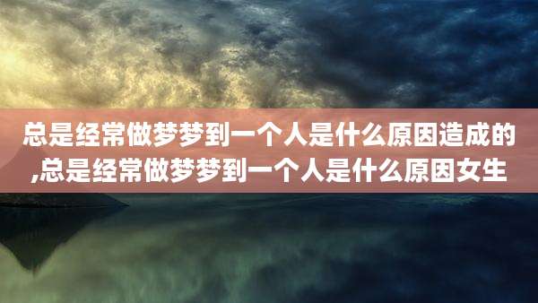 总是经常做梦梦到一个人是什么原因造成的,总是经常做梦梦到一个人是什么原因女生