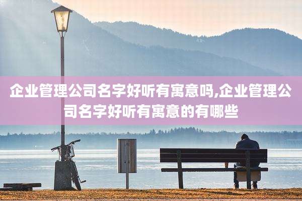 企业管理公司名字好听有寓意吗,企业管理公司名字好听有寓意的有哪些