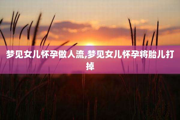 梦见女儿怀孕做人流,梦见女儿怀孕将胎儿打掉