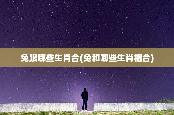 兔跟哪些生肖合(兔和哪些生肖相合)