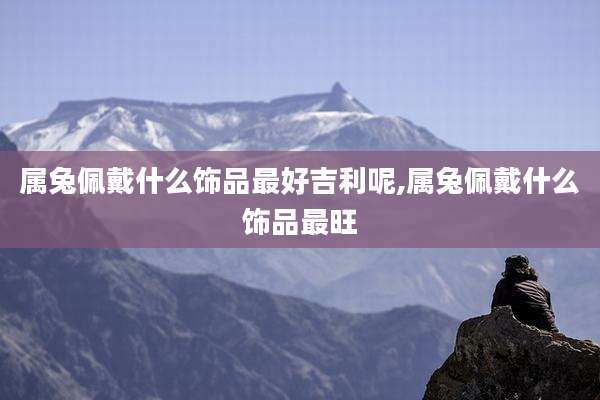 属兔佩戴什么饰品最好吉利呢,属兔佩戴什么饰品最旺
