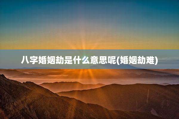 八字婚姻劫是什么意思呢(婚姻劫难)
