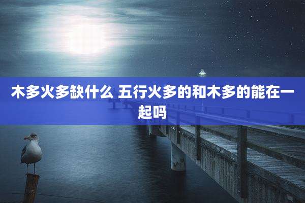 木多火多缺什么 五行火多的和木多的能在一起吗
