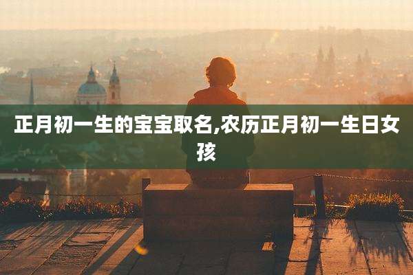 正月初一生的宝宝取名,农历正月初一生日女孩