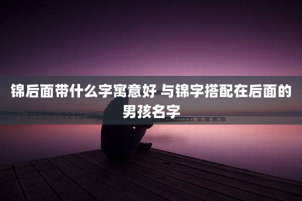 锦后面带什么字寓意好 与锦字搭配在后面的男孩名字