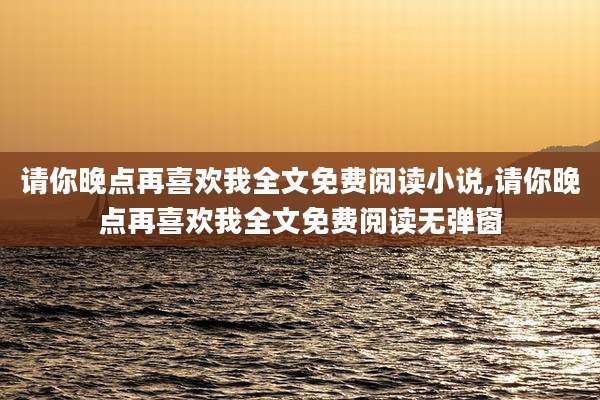 请你晚点再喜欢我全文免费阅读小说,请你晚点再喜欢我全文免费阅读无弹窗