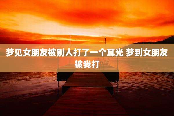 梦见女朋友被别人打了一个耳光 梦到女朋友被我打