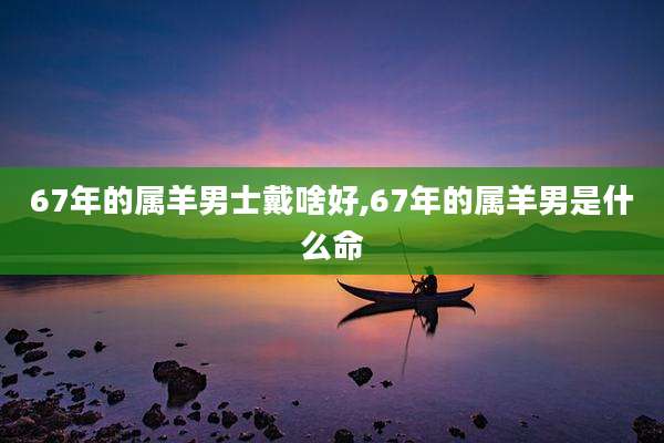 67年的属羊男士戴啥好,67年的属羊男是什么命