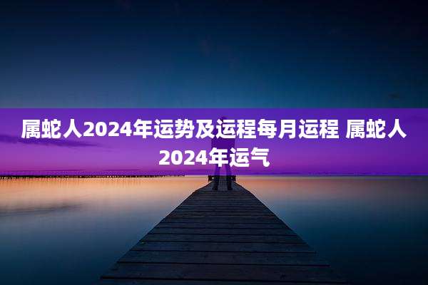 属蛇人2024年运势及运程每月运程 属蛇人2024年运气