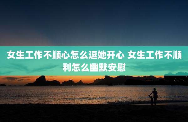 女生工作不顺心怎么逗她开心 女生工作不顺利怎么幽默安慰