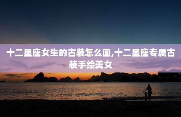 十二星座女生的古装怎么画,十二星座专属古装手绘美女