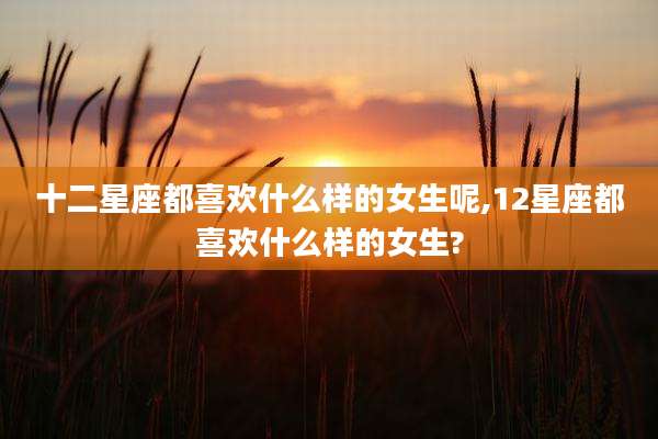 十二星座都喜欢什么样的女生呢,12星座都喜欢什么样的女生?