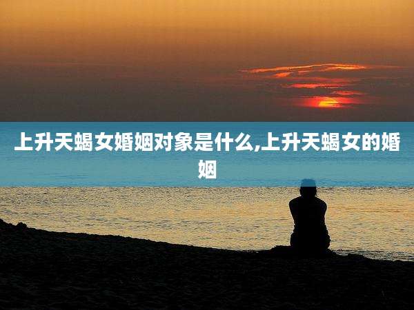上升天蝎女婚姻对象是什么,上升天蝎女的婚姻
