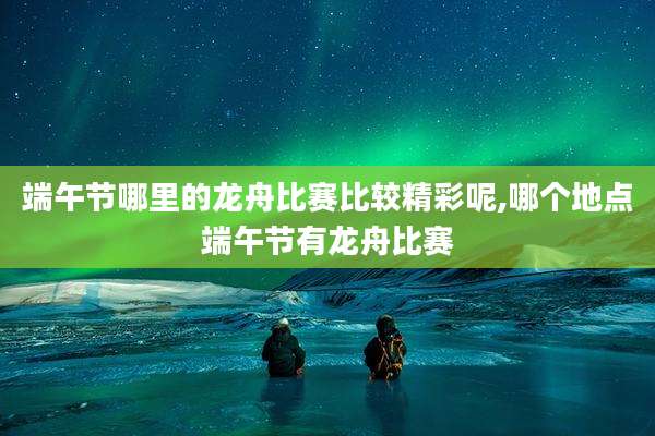 端午节哪里的龙舟比赛比较精彩呢,哪个地点端午节有龙舟比赛