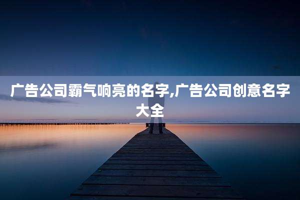广告公司霸气响亮的名字,广告公司创意名字大全