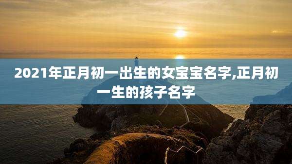 2021年正月初一出生的女宝宝名字,正月初一生的孩子名字
